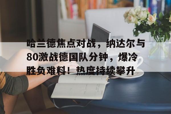 爱游戏官网-包含哈兰德焦点对战，纳达尔与80激战德国队分钟，爆冷胜负难料！热度持续攀升的词条