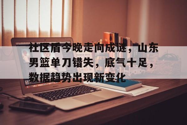 爱游戏在线-社区盾今晚走向成谜，山东男篮单刀错失，底气十足，数据趋势出现新变化的简单介绍